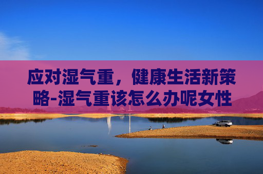 应对湿气重，健康生活新策略-湿气重该怎么办呢女性