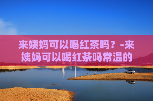 来姨妈可以喝红茶吗？-来姨妈可以喝红茶吗常温的
