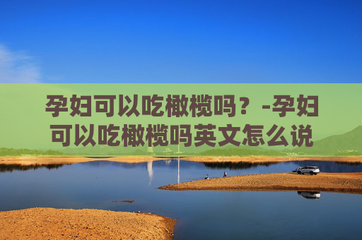 孕妇可以吃橄榄吗？-孕妇可以吃橄榄吗英文怎么说