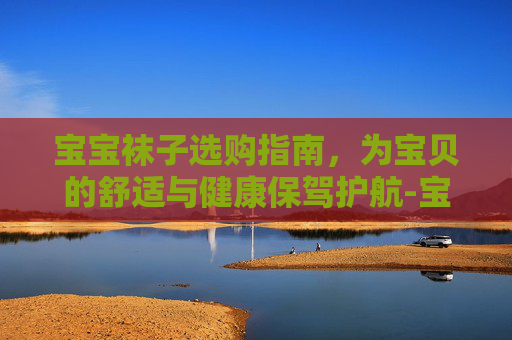 宝宝袜子选购指南，为宝贝的舒适与健康保驾护航-宝宝袜子编织教程