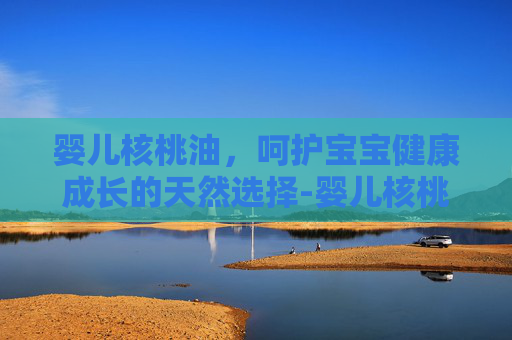 婴儿核桃油，呵护宝宝健康成长的天然选择-婴儿核桃油什么牌子好