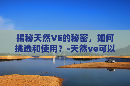揭秘天然VE的秘密，如何挑选和使用？-天然ve可以长期服用吗