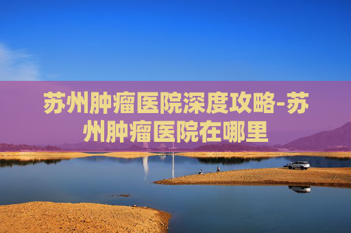 苏州肿瘤医院深度攻略-苏州肿瘤医院在哪里