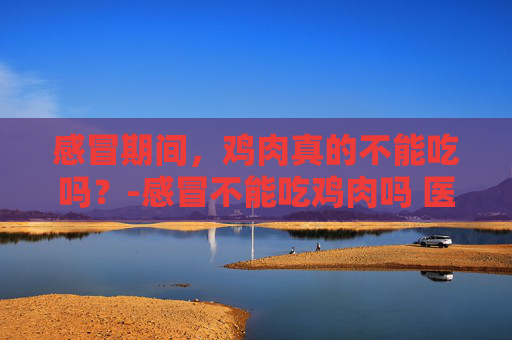 感冒期间，鸡肉真的不能吃吗？-感冒不能吃鸡肉吗 医生