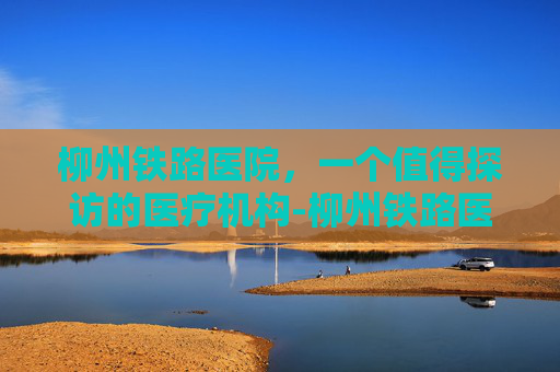 柳州铁路医院，一个值得探访的医疗机构-柳州铁路医院熊建斌