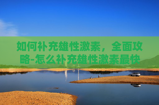 如何补充雄性激素，全面攻略-怎么补充雄性激素最快最有效
