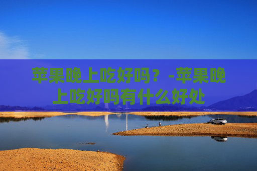 苹果晚上吃好吗？-苹果晚上吃好吗有什么好处