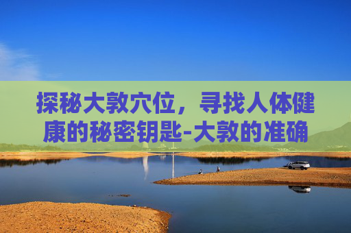 探秘大敦穴位，寻找人体健康的秘密钥匙-大敦的准确位置及作用