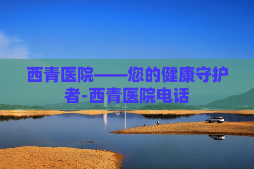 西青医院——您的健康守护者-西青医院电话