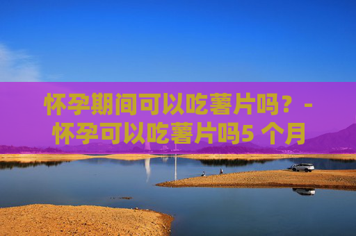 怀孕期间可以吃薯片吗？-怀孕可以吃薯片吗5 个月