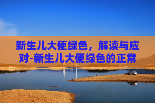 新生儿大便绿色，解读与应对-新生儿大便绿色的正常吗