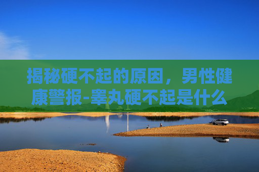 揭秘硬不起的原因，男性健康警报-睾丸硬不起是什么原因