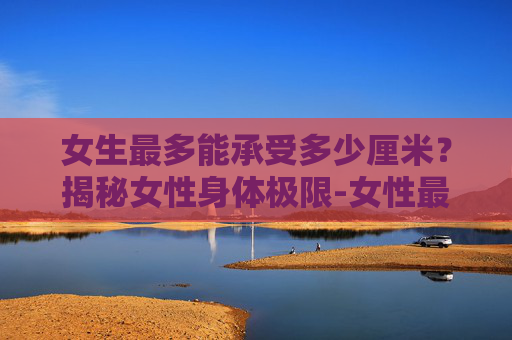 女生最多能承受多少厘米？揭秘女性身体极限-女性最多能承受几厘