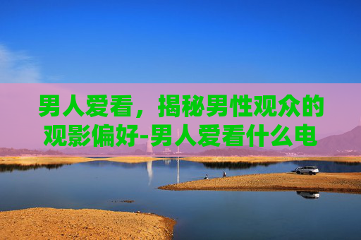 男人爱看，揭秘男性观众的观影偏好-男人爱看什么电影