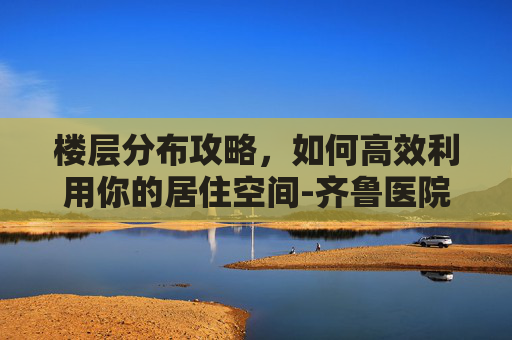 楼层分布攻略，如何高效利用你的居住空间-齐鲁医院华美楼楼层分布