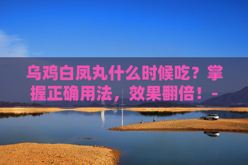 乌鸡白凤丸什么时候吃？掌握正确用法，效果翻倍！-乌鸡白凤丸什么时候吃最好
