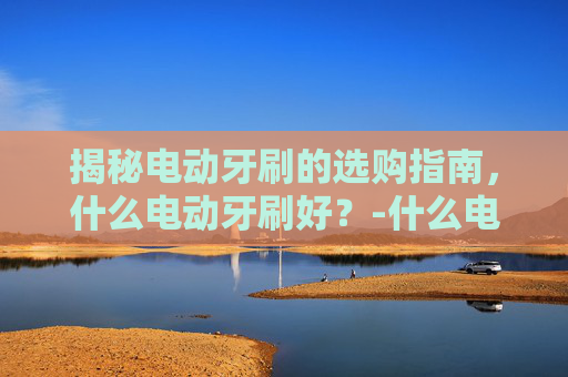 揭秘电动牙刷的选购指南，什么电动牙刷好？-什么电动牙刷好用