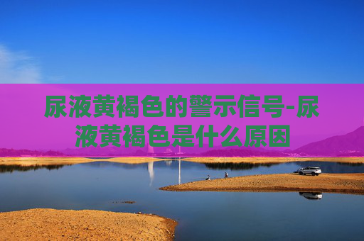 尿液黄褐色的警示信号-尿液黄褐色是什么原因