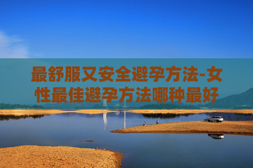 最舒服又安全避孕方法-女性最佳避孕方法哪种最好