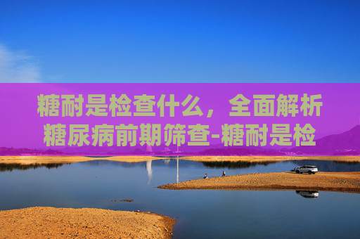 糖耐是检查什么,全面解析糖尿病前期筛查-糖耐是检查什么的 糖耐是检查什么,全面解析糖尿病前期筛查-糖耐是检查什么的