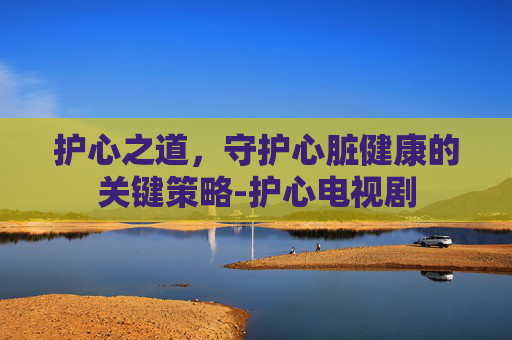 护心之道,守护心脏健康的关键策略-护心电视剧 护心之道,守护心脏健康的关键策略-护心电视剧
