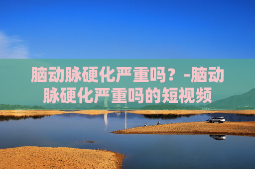 脑动脉硬化严重吗?-脑动脉硬化严重吗的短视频 脑动脉硬化严重吗?-脑动脉硬化严重吗的短视频