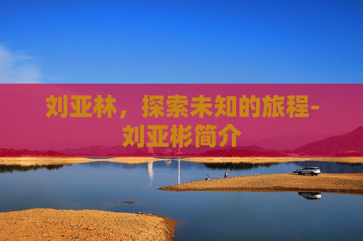 刘亚林,探索未知的旅程-刘亚彬简介 刘亚林,探索未知的旅程-刘亚彬简介