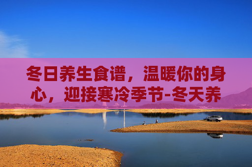 冬日养生食谱,温暖你的身心,迎接寒冷季节-冬天养生食谱推荐 冬日养生食谱,温暖你的身心,迎接寒冷季节-冬天养生食谱推荐