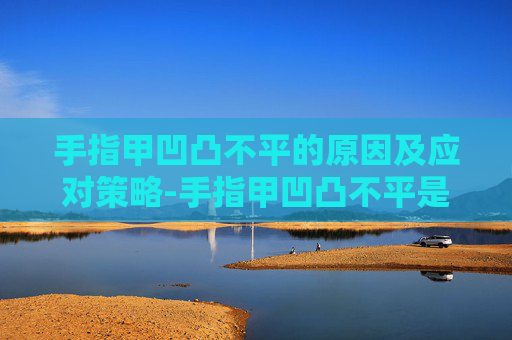 手指甲凹凸不平的原因及应对策略-手指甲凹凸不平是什么原因引起的图片 手指甲凹凸不平的原因及应对策略-手指甲凹凸不平是什么原因引起的图片