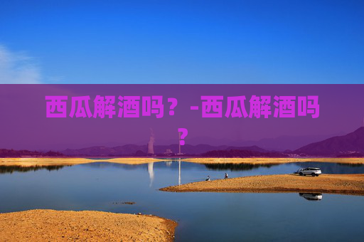 西瓜解酒吗？-西瓜解酒吗?