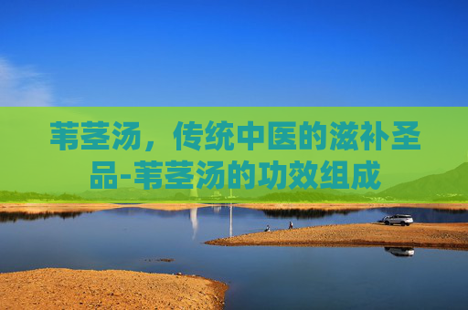 苇茎汤，传统中医的滋补圣品-苇茎汤的功效组成