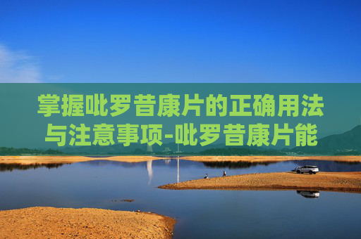 掌握吡罗昔康片的正确用法与注意事项-吡罗昔康片能长期吃吗