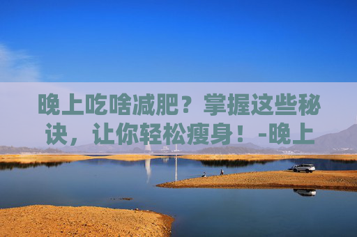 晚上吃啥减肥？掌握这些秘诀，让你轻松瘦身！-晚上吃啥减肥效果好