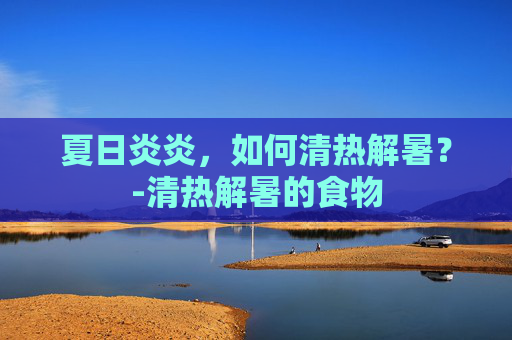 夏日炎炎，如何清热解暑？-清热解暑的食物