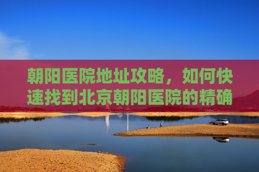 朝阳医院地址攻略，如何快速找到北京朝阳医院的精确位置-朝阳医院地址电话