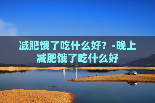 减肥饿了吃什么好？-晚上减肥饿了吃什么好