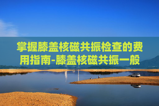 掌握膝盖核磁共振检查的费用指南-膝盖核磁共振一般多少钱用医保