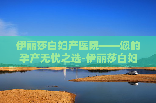 伊丽莎白妇产医院——您的孕产无忧之选-伊丽莎白妇产医院官网