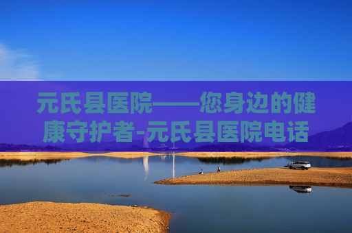 元氏县医院——您身边的健康守护者-元氏县医院电话