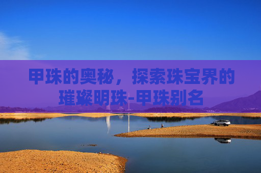 甲珠的奥秘，探索珠宝界的璀璨明珠-甲珠别名