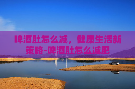 啤酒肚怎么减，健康生活新策略-啤酒肚怎么减肥