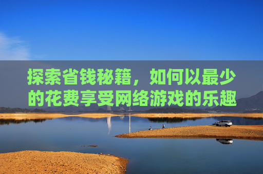 探索省钱秘籍，如何以最少的花费享受网络游戏的乐趣-花钱少的网游有哪些