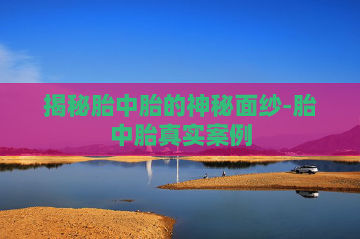 揭秘胎中胎的神秘面纱-胎中胎真实案例 揭秘胎中胎的神秘面纱-胎中胎真实案例