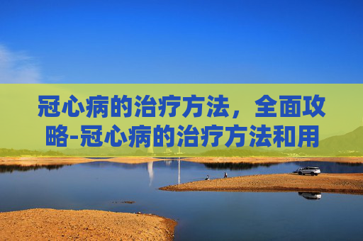 冠心病的治疗方法,全面攻略-冠心病的治疗方法和用药 冠心病的治疗方法,全面攻略-冠心病的治疗方法和用药