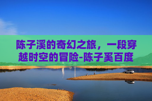 陈子溪的奇幻之旅，一段穿越时空的冒险-陈子奚百度百科