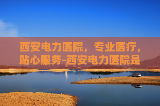 西安电力医院,专业医疗,贴心服务-西安电力医院是几级医院 西安电力医院,专业医疗,贴心服务-西安电力医院是几级医院