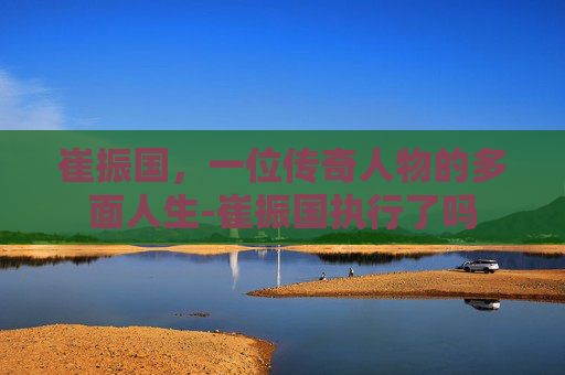 崔振国,一位传奇人物的多面人生-崔振国执行了吗 崔振国,一位传奇人物的多面人生-崔振国执行了吗