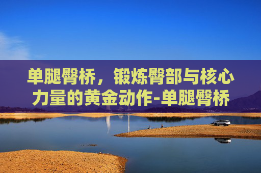 单腿臀桥,锻炼臀部与核心力量的黄金动作-单腿臀桥怎么做 单腿臀桥,锻炼臀部与核心力量的黄金动作-单腿臀桥怎么做