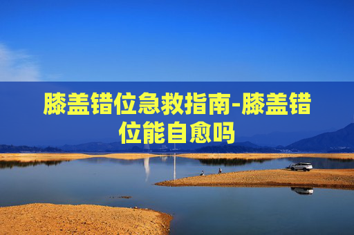膝盖错位急救指南-膝盖错位能自愈吗 膝盖错位急救指南-膝盖错位能自愈吗
