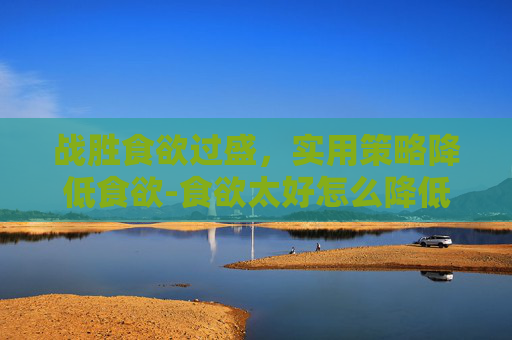 战胜食欲过盛,实用策略降低食欲-食欲太好怎么降低食欲用什么药? 战胜食欲过盛,实用策略降低食欲-食欲太好怎么降低食欲用什么药?